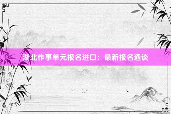 湖北作事单元报名进口：最新报名通谈