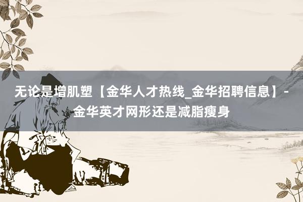 无论是增肌塑【金华人才热线_金华招聘信息】-金华英才网形还是减脂瘦身