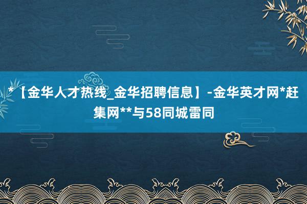 *【金华人才热线_金华招聘信息】-金华英才网*赶集网**与58同城雷同